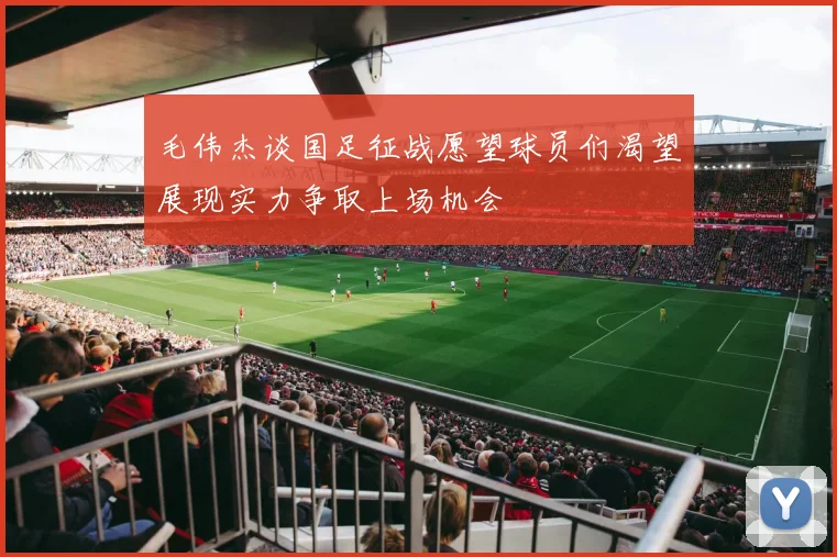 毛伟杰谈国足征战愿望球员们渴望展现实力争取上场机会
