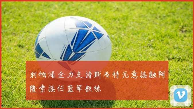 利物浦全力支持斯洛特无意接触阿隆索接任蓝军教练
