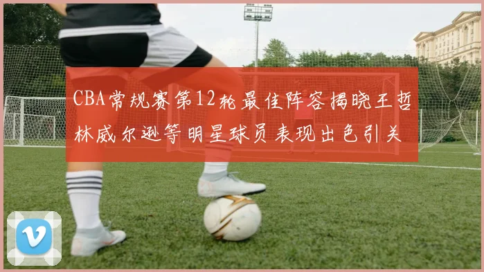 CBA常规赛第12轮最佳阵容揭晓王哲林威尔逊等明星球员表现出色引关注
