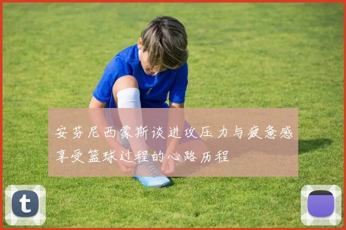 安芬尼西蒙斯谈进攻压力与疲惫感享受篮球过程的心路历程
