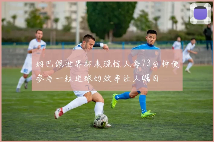 姆巴佩世界杯表现惊人每73分钟便参与一粒进球的效率让人瞩目