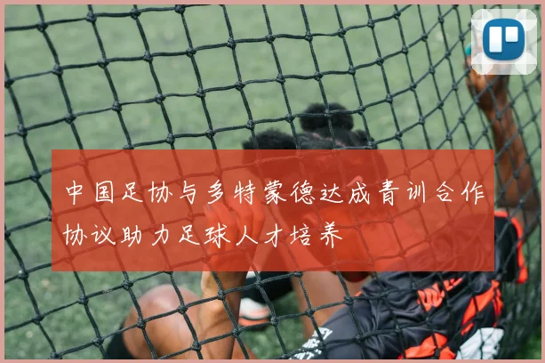 中国足协与多特蒙德达成青训合作协议助力足球人才培养