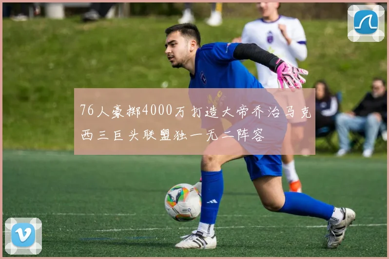 76人豪掷4000万打造大帝乔治马克西三巨头联盟独一无二阵容