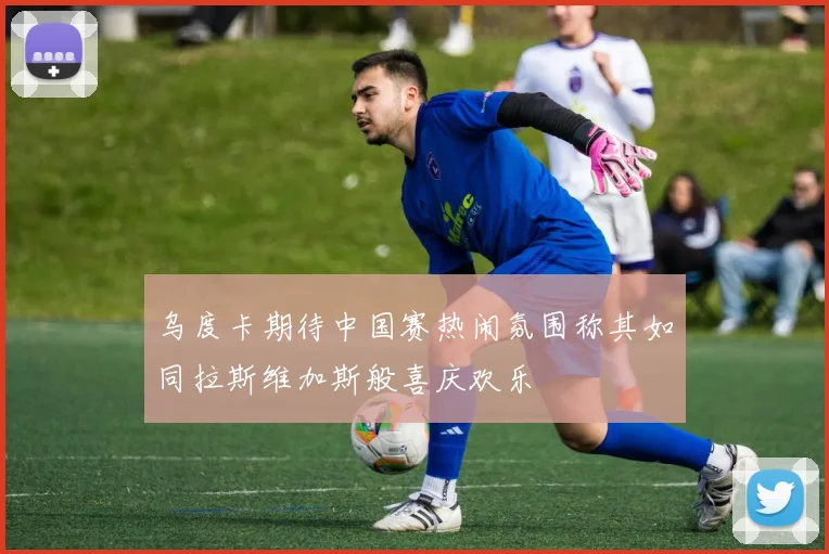 乌度卡期待中国赛热闹氛围称其如同拉斯维加斯般喜庆欢乐