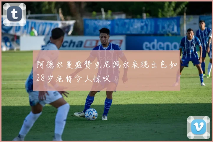 阿德尔曼盛赞克尼佩尔表现出色如28岁老将令人惊叹