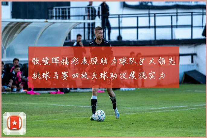张瑷晖精彩表现助力球队扩大领先挑球马赛回旋头球助攻展现实力