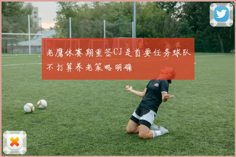 老鹰休赛期重签CJ是首要任务球队不打算养老策略明确