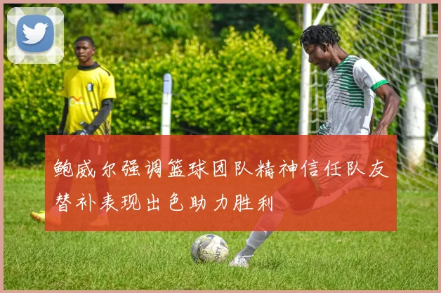 鲍威尔强调篮球团队精神信任队友替补表现出色助力胜利