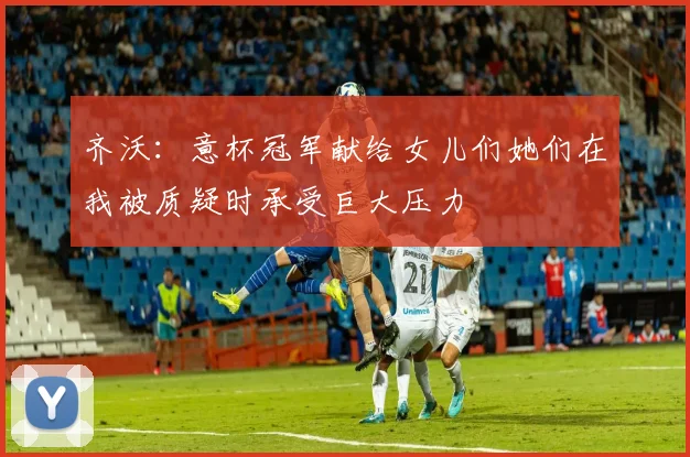齐沃：意杯冠军献给女儿们她们在我被质疑时承受巨大压力