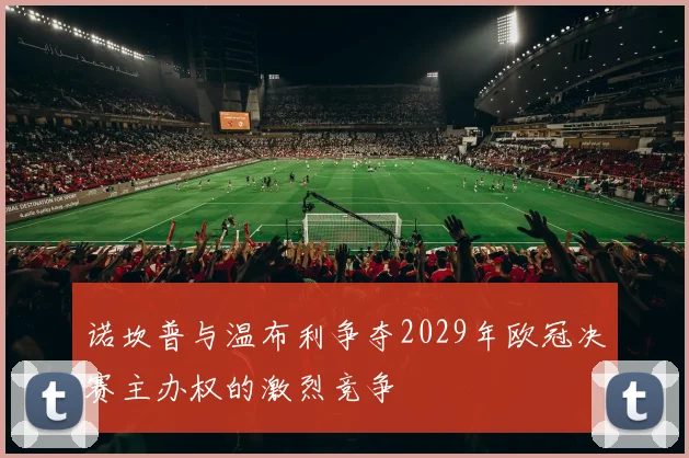 诺坎普与温布利争夺2029年欧冠决赛主办权的激烈竞争