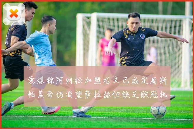 意媒称阿利松加盟尤文已成定局斯帕莱蒂仍渴望萨拉赫但缺乏欧冠机会