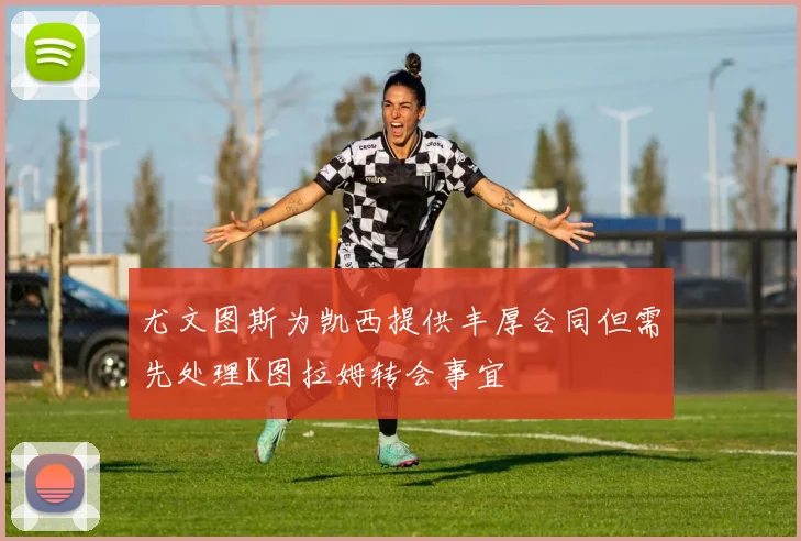 尤文图斯为凯西提供丰厚合同但需先处理K图拉姆转会事宜