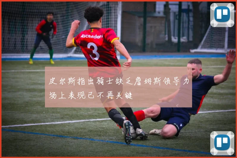 皮尔斯指出骑士缺乏詹姆斯领导力场上表现已不再关键