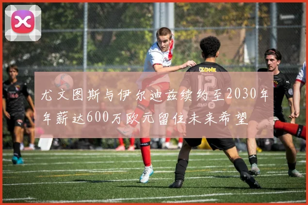 尤文图斯与伊尔迪兹续约至2030年年薪达600万欧元留住未来希望