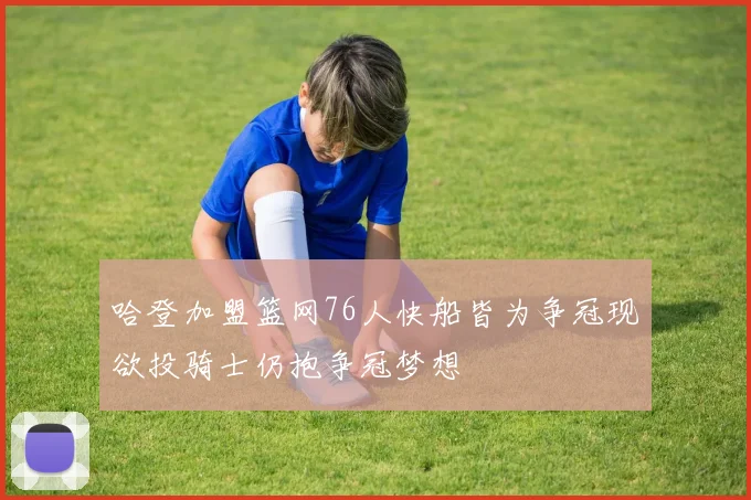 哈登加盟篮网76人快船皆为争冠现欲投骑士仍抱争冠梦想