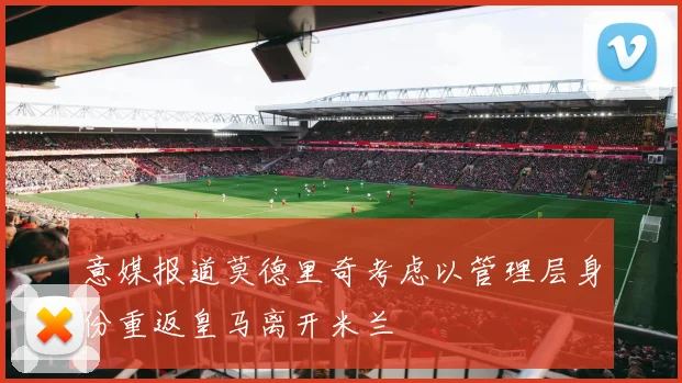 意媒报道莫德里奇考虑以管理层身份重返皇马离开米兰