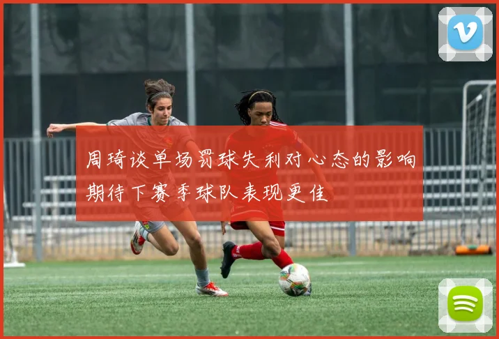周琦谈单场罚球失利对心态的影响期待下赛季球队表现更佳