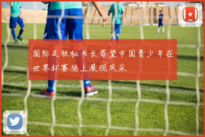 国际足联秘书长寄望中国青少年在世界杯赛场上展现风采