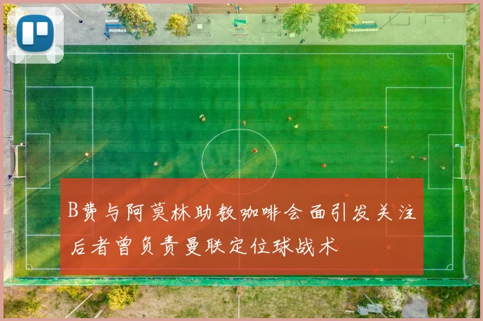 B费与阿莫林助教咖啡会面引发关注后者曾负责曼联定位球战术