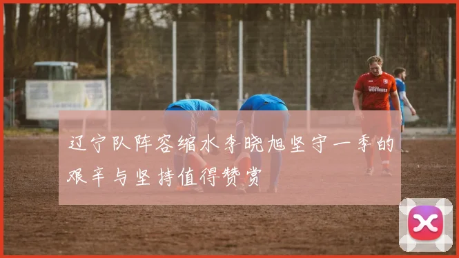 辽宁队阵容缩水李晓旭坚守一季的艰辛与坚持值得赞赏